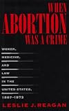 When Abortion Was A Crime : Women, Medicine, And Law In The United States, 1867-1973