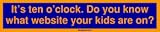 It's ten o'clock. Do you know what website your kids are on? Bumper Sticker
