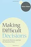Making difficult decisions : how to be decisive and get the business done