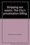 Stripping our assets : the City's privatisation killing