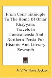 From Constantinople To The Home Of Omar Khayyam: Travels In Transcaucasia And Northern Persia For Historic And Literary Research
