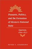 Peasants, Politics, and the Formation of Mexicos National State: Guerrero, 1800-1857