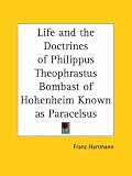 Life and the Doctrines of Philippus Theophrastus Bombast of Hohenheim Known as Paracelsus