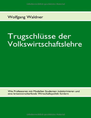 Trugschl Sse Der Volkswirtschaftslehre: Wie Professoren mit Modellen Studenten indoktrinieren und eine krisenverschärfende Wirtschaftspolitik fordern