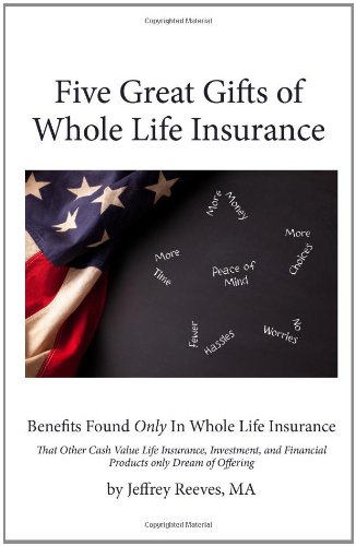 Five Great Gifts of Whole Life Insurance: Benefits Found Only In Whole Life Insurance That Other Cash Value Life Insurance, Investment, and Financial Products Only Dream Of Offering