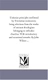 Unitarian principles confirmed by Trinitarian testimonies; being selections from the works of eminent theologians belonging to orthodox churches. With ... and occasional remarks. By John Wilson ...