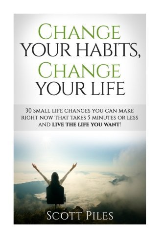 Change Your Habits, Change Your Life: 30 Small Changes You Can Make Right Now That Take 5 Minutes Or Less And Live The Life You Want