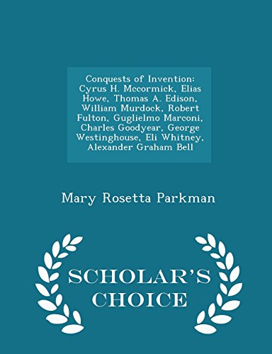 Conquests of Invention: Cyrus H. Mccormick, Elias Howe, Thomas A. Edison, William Murdock, Robert Fulton, Guglielmo Marconi, Charles Goodyear, George ... Graham Bell - Scholar's Choice Edition