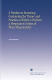 A Treatise on Surveying Containing the Theory and Practice to Which is Prefixed a Perspicuous System of Plane Trigonometry