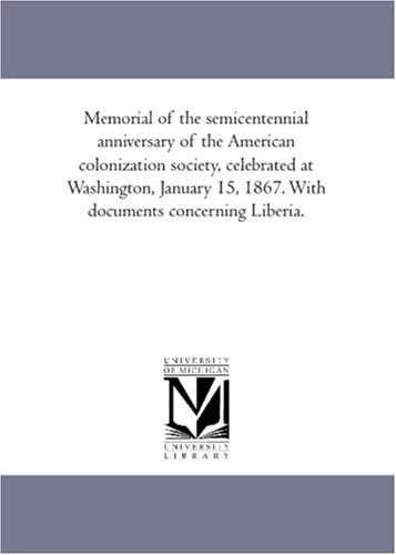 Memorial of the semicentennial anniversary of the American colonization society, celebrated at Washington, January 15, 1867. With documents concerning Liberia.