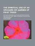 The spiritual use of an orchard or garden of fruit trees; set forth in divers similitudes betweene natural and spiritual fruit trees, according to Scripture and experience