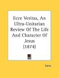 Ecce Veritas, an Ultra-Unitarian Review of the Life and Character of Jesus (1874)