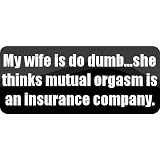 My wife is do dumb...she thinks mutual orgasm is an insurance company. - Funny Car Bumper Sticker/Vinyl Decal [BLK7942]'