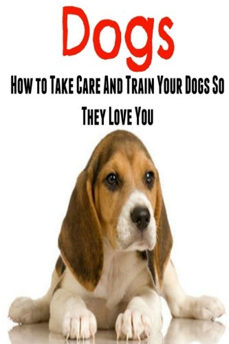 Dogs: How To Take Care And Train Your Dogs So They Love You: Dog, Dog Book, Dog Lover,Dog Guide, Dogs