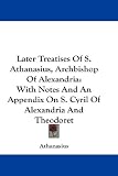 Later Treatises Of S. Athanasius, Archbishop Of Alexandria: With Notes And An Appendix On S. Cyril Of Alexandria And Theodoret