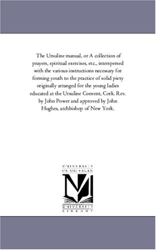 The Ursuline manual, or A collection of prayers, spiritual exercises, etc., interspersed with the various instructions necessary for forming youth to the ... ladies educated at the Ursuline Convent, C