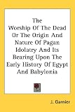 The Worship of the Dead or the Origin and Nature of Pagan Idolatry and Its Bearing Upon the Early History of Egypt and Babylonia