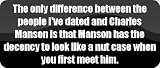 The only difference between the people Ive dated and Charles Manson is that Manson has the decency to look like a nut case when you first meet him. - Funny Car Bumper Sticker/Vinyl Decal [BLK9107]