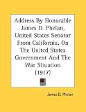 Address By Honorable James D. Phelan, United States Senator From California, On The United States Government And The War Situation (1917)