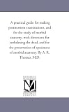 A practical guide for making po examinations, and for the study of morbid anatomy, with directions for embalming the dead, and for the preservation ... of morbid anatomy. By A. R. Thomas, M.D.