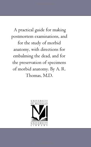 A practical guide for making postmortem examinations, and for the study of morbid anatomy, with directions for embalming the dead, and for the preservation ... of morbid anatomy. By A. R. Thomas, M.D.
