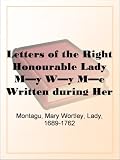 Letters of the Right Honourable Lady My Wy MeWritten during Her Travels in Europe, Asia and Africa to Persons of Distinction, Men of Letters, &c. in Different Parts of Europe