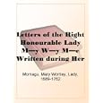 Letters of the Right Honourable Lady My Wy MeWritten during Her Travels in Europe, Asia and Africa to Persons of Distinction, Men of Letters, &c. in Different Parts of Europe