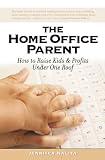 The Home Office Parent: Raising Kids and Profits Under One Roof