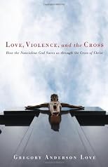 Love, Violence, and the Cross: How the Nonviolent God Saves Us Through the Cross of Christ