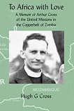 To Africa with love : a memoir of Arthur Cross of the United Missions in the Copperbelt of Zambia