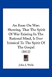 An Essay On War: Showing, That The Spirit Of War Existing In The Rational Mind, Is Ever Inimical To The Spirit Of The Gospel (1812)