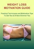 WEIGHT LOSS MOTIVATION GUIDE: Practical Techniques and Motivation Tips To Get You to A New Slimmer You