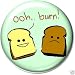 OOH ... BURN ! Pinback Button 1.25" Pin / Badge Burnt Toast Funny