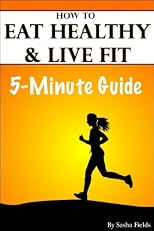 Eating Healthy: How To Eat Healthy, Live Fit, And Health Tips To Live By (The 5-Minute Guides)