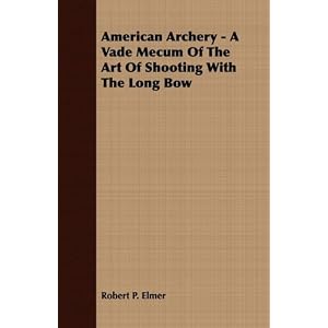 American Archery - A Vade Mecum Of The Art Of Shooting With The Long Bow by Robert P. Elmer