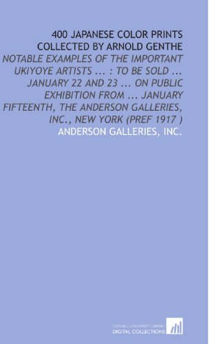 400 Japanese Color Prints Collected by Arnold Genthe: Notable Examples of the Important Ukiyoye Artists ... : to Be Sold ... January 22 and 23 ... On Public ... Galleries, Inc., New York (Pref 1917 )