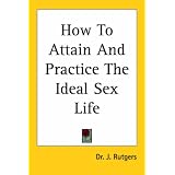 How to Attain And Practice the Ideal Sex Life: Ideal Sex and Love Relations For Every Married Man and Woman