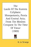 The Lands Of The Eastern Caliphate: Mesopotamia, Persia and Central Asia, from the Moslem Conquest to the Time of Timur
