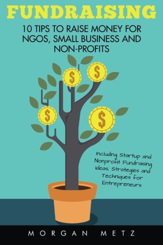 Fundraising: 10 Tips to Raise Money for NGOs, Small Business and Non-Profits (Including Startup and Nonprofit Fundraising Ideas, Strategies and Techniques for Entrepreneurs)