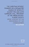 The Christian witness' examined on a defamatory charge of infidelity against William Lloyd Garrison, Esq., president of the American Anti-Slavery Society
