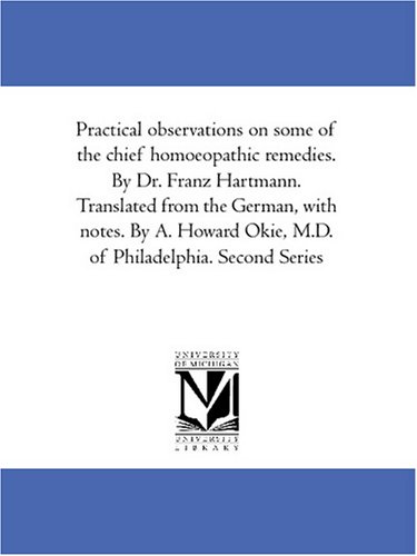 Practical observations on some of the chief homoeopathic remedies. By Dr. Franz Hartmann. Translated from the German, with notes. By A. Howard Okie, M.D. of Philadelphia. Second Series