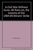 A civil war without guns : 20 years on : the lessons of the 1984-85 miners' strike