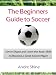 The Beginners Guide to Soccer - Get in Shape and Learn the Basic Skills to Become a Great Soccer Player