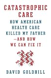 Catastrophic Care: How American Health Care Killed My Father--and How We Can Fix It