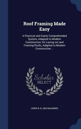 Roof Framing Made Easy: A Practical and Easily Comprehended System, Adapted to Modern Construction, for Laying out and Framing Roofs, Adapted to Modern Construction ...