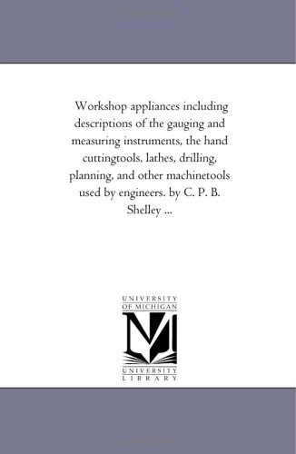 Workshop appliances including descriptions of the gauging and measuring instruments, the hand cuttingtools, lathes, drilling, planning, and other machinetools ... B. Shelley ... (Michigan Historical Reprint)