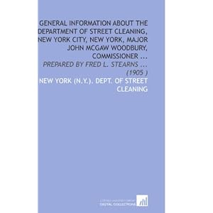 General Information About the Department of Street Cleaning, New York City, New York, Major John Mcgaw Woodbury, Commissioner ...: Prepared Fred L. Stearns ... (1905 )