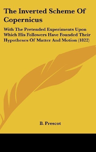 The Inverted Scheme Of Copernicus: With The Pretended Experiments Upon Which His Followers Have Founded Their Hypotheses Of Matter And Motion (1822) by Prescot, B. published by Kessinger Publishing, LLC (2010) [Hardcover]