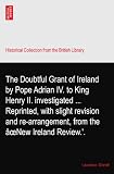 The Doubtful Grant of Ireland by Pope Adrian IV. to King Henry II. investigated ... Reprinted, with slight revision and re-arrangement, from the âœNew Ireland Review.'.