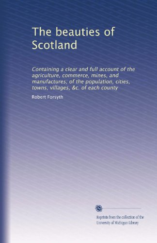 The beauties of Scotland: Containing a clear and full account of the agriculture, commerce, mines, and manufactures; of the population, cities, towns, villages, &c. of each county